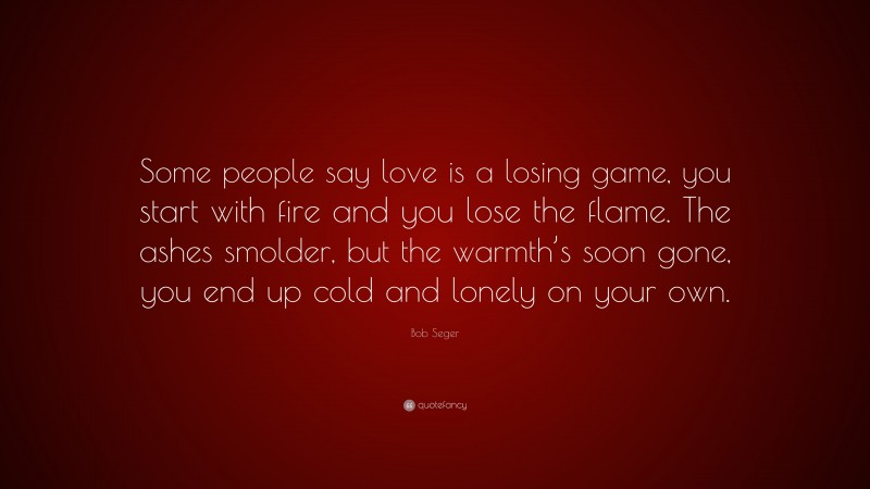 Bob Seger Quote: “Some people say love is a losing game, you start with fire and you lose the flame. The ashes smolder, but the warmth’s soon gone, you end up cold and lonely on your own.”