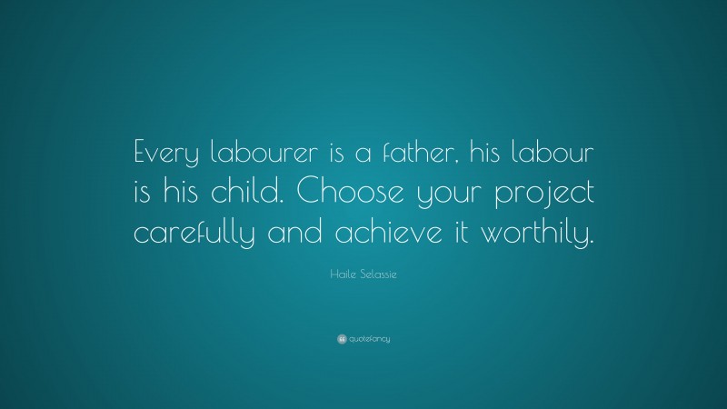 Haile Selassie Quote: “Every labourer is a father, his labour is his child. Choose your project carefully and achieve it worthily.”
