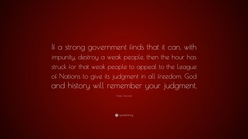 Haile Selassie Quote: “If a strong government finds that it can, with impunity, destroy a weak people, then the hour has struck for that weak people to appeal to the League of Nations to give its judgment in all freedom. God and history will remember your judgment.”