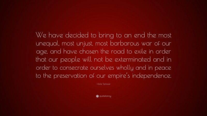 Haile Selassie Quote: “We have decided to bring to an end the most unequal, most unjust, most barbarous war of our age, and have chosen the road to exile in order that our people will not be exterminated and in order to consecrate ourselves wholly and in peace to the preservation of our empire’s independence.”