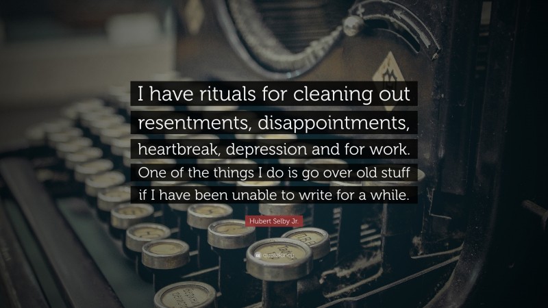 Hubert Selby Jr. Quote: “I have rituals for cleaning out resentments, disappointments, heartbreak, depression and for work. One of the things I do is go over old stuff if I have been unable to write for a while.”