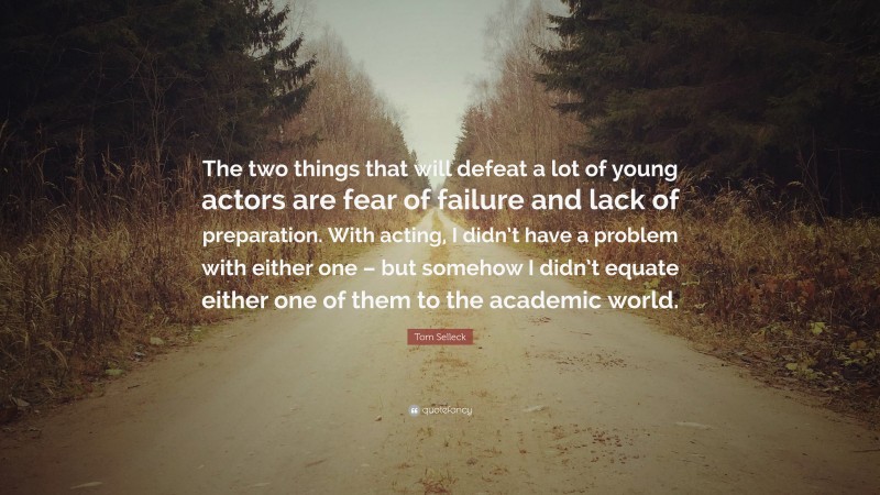 Tom Selleck Quote: “The two things that will defeat a lot of young actors are fear of failure and lack of preparation. With acting, I didn’t have a problem with either one – but somehow I didn’t equate either one of them to the academic world.”