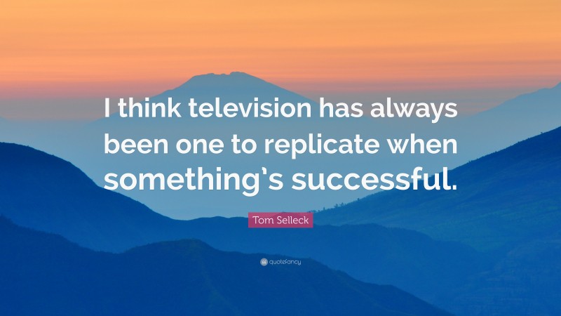 Tom Selleck Quote: “I think television has always been one to replicate when something’s successful.”