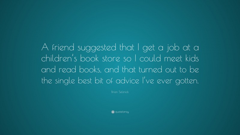 Brian Selznick Quote: “A friend suggested that I get a job at a children’s book store so I could meet kids and read books, and that turned out to be the single best bit of advice I’ve ever gotten.”