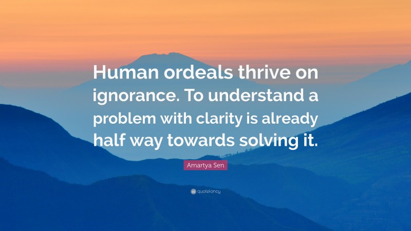 Amartya Sen Quote: “Human ordeals thrive on ignorance. To understand a problem with clarity is already half way towards solving it.”