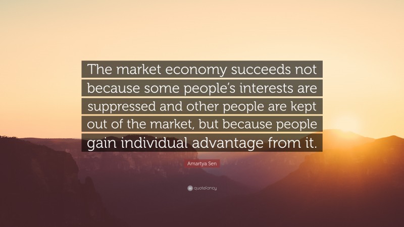 Amartya Sen Quote: “The market economy succeeds not because some people’s interests are suppressed and other people are kept out of the market, but because people gain individual advantage from it.”