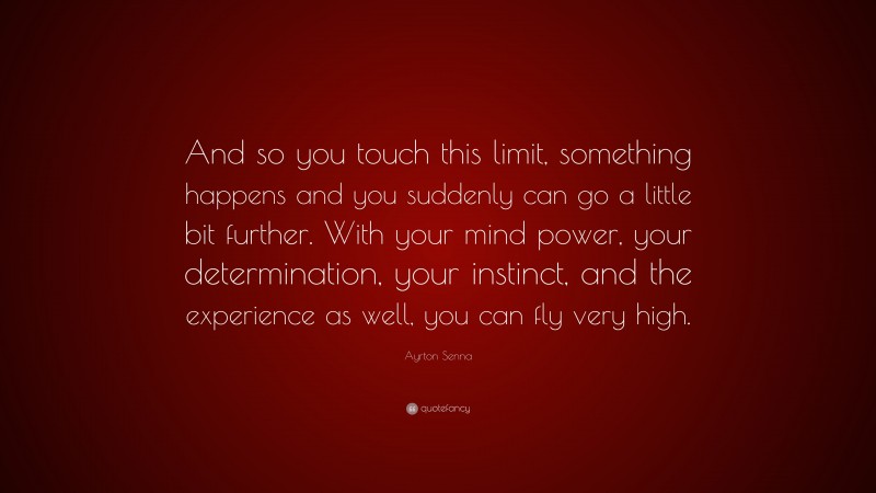 Ayrton Senna Quote: “And so you touch this limit, something happens and you suddenly can go a little bit further. With your mind power, your determination, your instinct, and the experience as well, you can fly very high.”