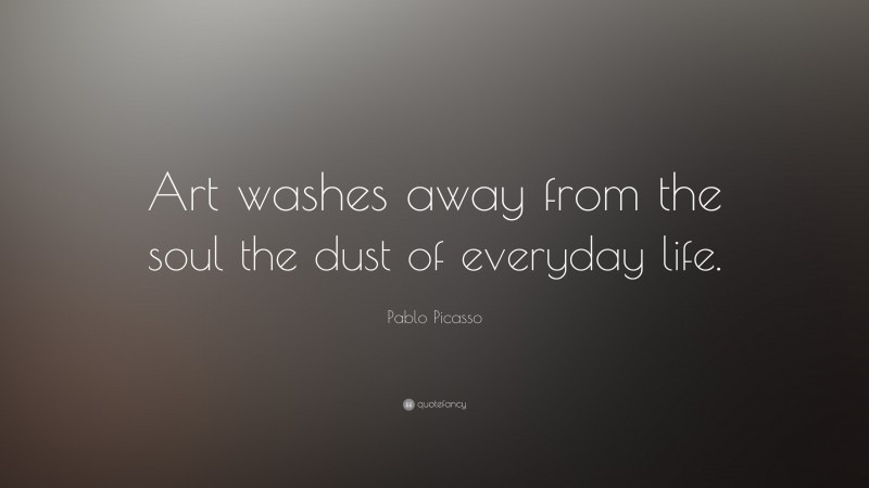 Pablo Picasso Quote: “Art washes away from the soul the dust of everyday life.”