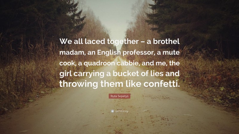 Ruta Sepetys Quote: “We all laced together – a brothel madam, an English professor, a mute cook, a quadroon cabbie, and me, the girl carrying a bucket of lies and throwing them like confetti.”