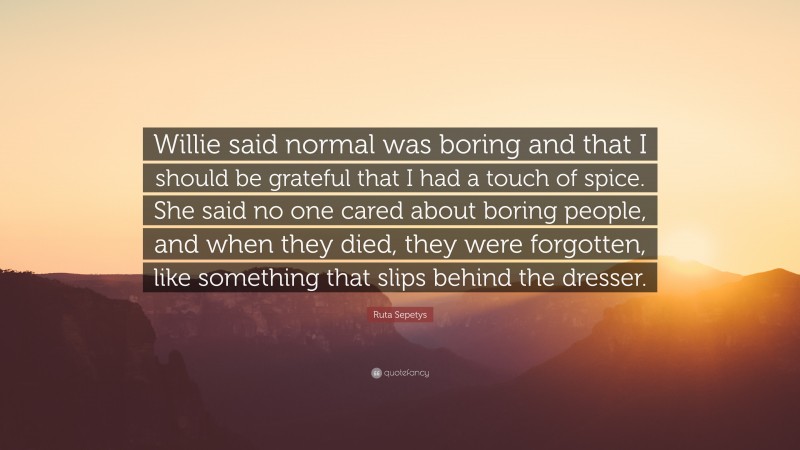 Ruta Sepetys Quote: “Willie said normal was boring and that I should be grateful that I had a touch of spice. She said no one cared about boring people, and when they died, they were forgotten, like something that slips behind the dresser.”