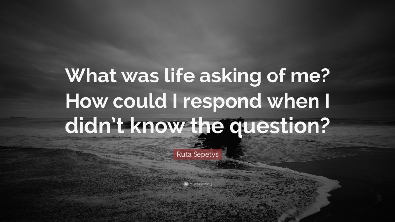 Ruta Sepetys Quote: “What was life asking of me? How could I respond when I didn’t know the question?”