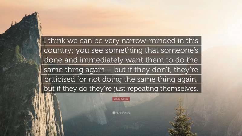 Andy Serkis Quote: “I think we can be very narrow-minded in this country; you see something that someone’s done and immediately want them to do the same thing again – but if they don’t, they’re criticised for not doing the same thing again, but if they do they’re just repeating themselves.”