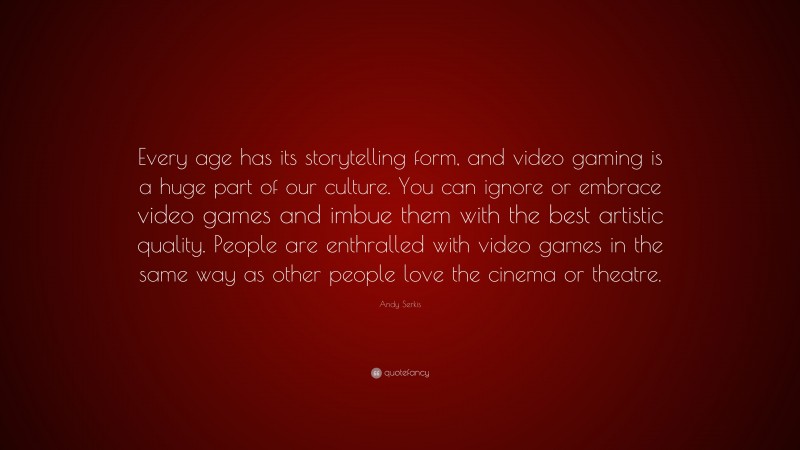 Andy Serkis Quote: “Every age has its storytelling form, and video gaming is a huge part of our culture. You can ignore or embrace video games and imbue them with the best artistic quality. People are enthralled with video games in the same way as other people love the cinema or theatre.”