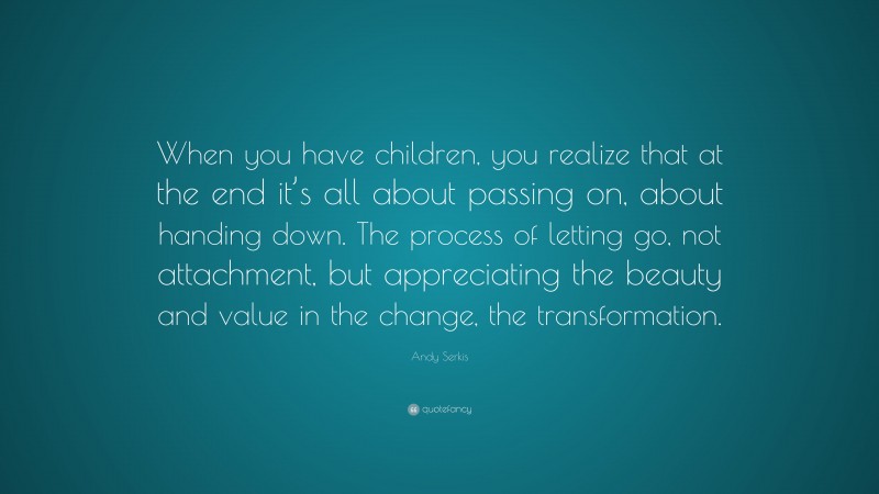 Andy Serkis Quote: “When you have children, you realize that at the end it’s all about passing on, about handing down. The process of letting go, not attachment, but appreciating the beauty and value in the change, the transformation.”