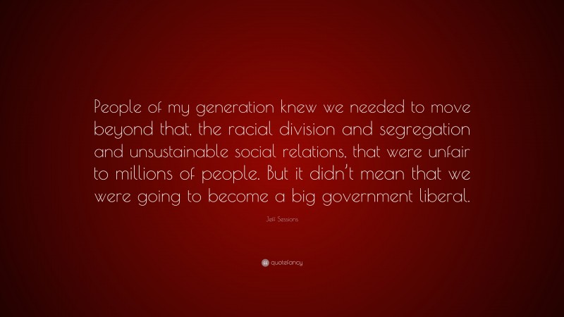 Jeff Sessions Quote: “People of my generation knew we needed to move beyond that, the racial division and segregation and unsustainable social relations, that were unfair to millions of people. But it didn’t mean that we were going to become a big government liberal.”