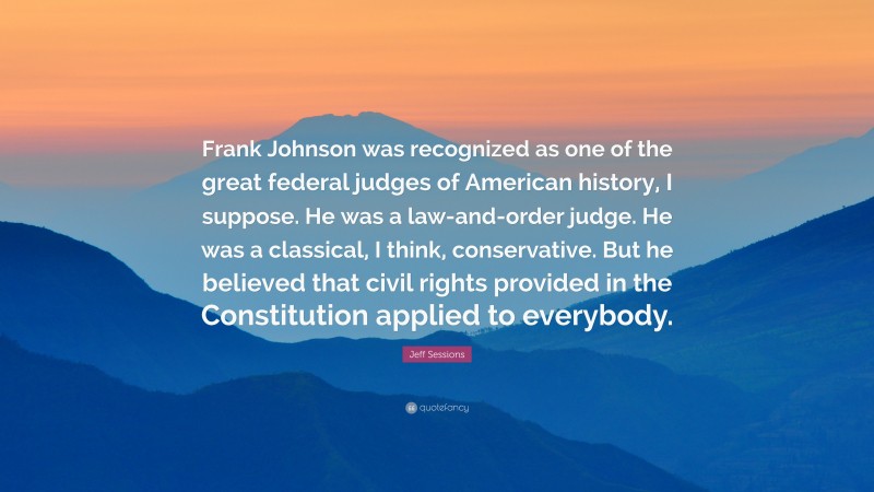 Jeff Sessions Quote: “Frank Johnson was recognized as one of the great federal judges of American history, I suppose. He was a law-and-order judge. He was a classical, I think, conservative. But he believed that civil rights provided in the Constitution applied to everybody.”