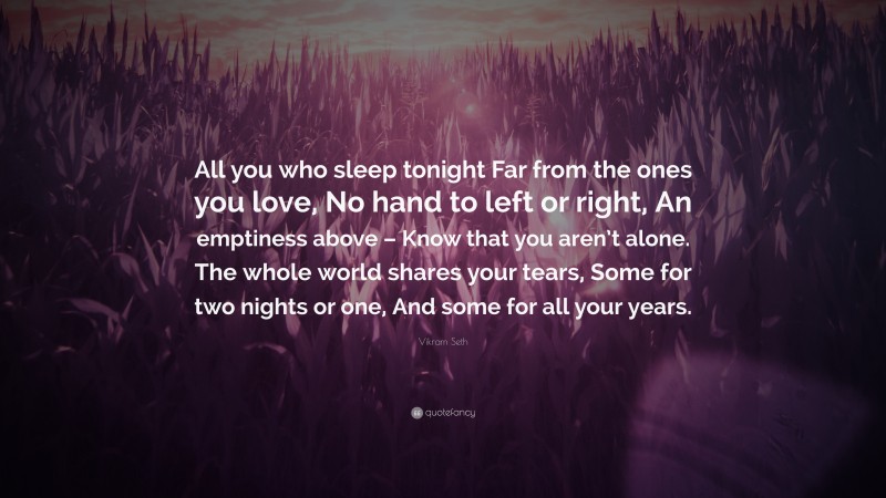 Vikram Seth Quote: “All you who sleep tonight Far from the ones you love, No hand to left or right, An emptiness above – Know that you aren’t alone. The whole world shares your tears, Some for two nights or one, And some for all your years.”
