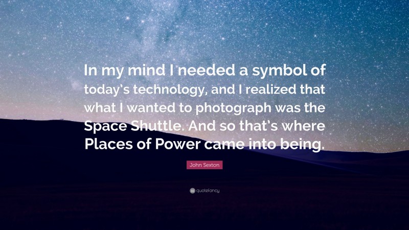 John Sexton Quote: “In my mind I needed a symbol of today’s technology, and I realized that what I wanted to photograph was the Space Shuttle. And so that’s where Places of Power came into being.”
