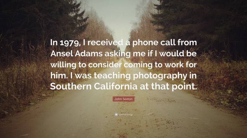 John Sexton Quote: “In 1979, I received a phone call from Ansel Adams asking me if I would be willing to consider coming to work for him. I was teaching photography in Southern California at that point.”