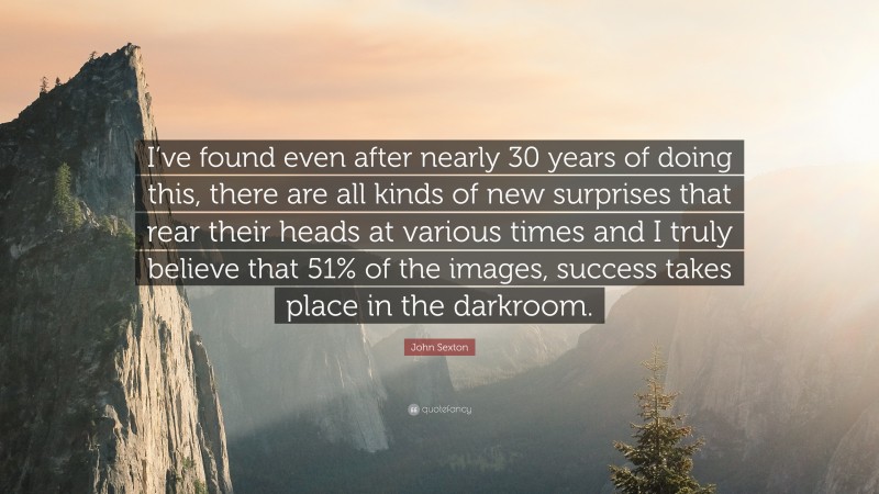 John Sexton Quote: “I’ve found even after nearly 30 years of doing this, there are all kinds of new surprises that rear their heads at various times and I truly believe that 51% of the images, success takes place in the darkroom.”