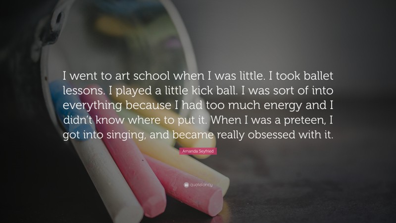 Amanda Seyfried Quote: “I went to art school when I was little. I took ballet lessons. I played a little kick ball. I was sort of into everything because I had too much energy and I didn’t know where to put it. When I was a preteen, I got into singing, and became really obsessed with it.”
