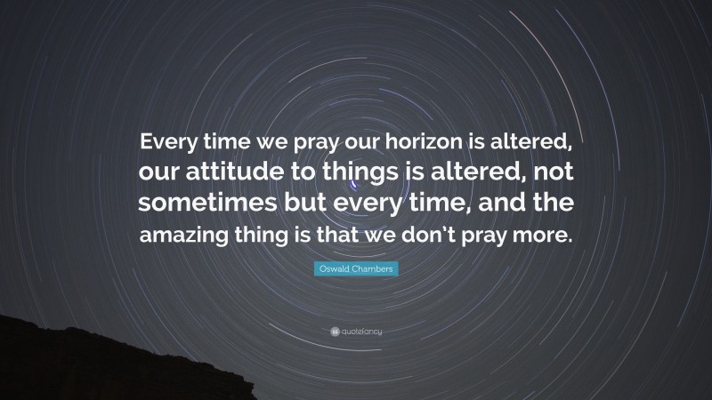 Oswald Chambers Quote: “Every time we pray our horizon is altered, our attitude to things is altered, not sometimes but every time, and the amazing thing is that we don’t pray more.”