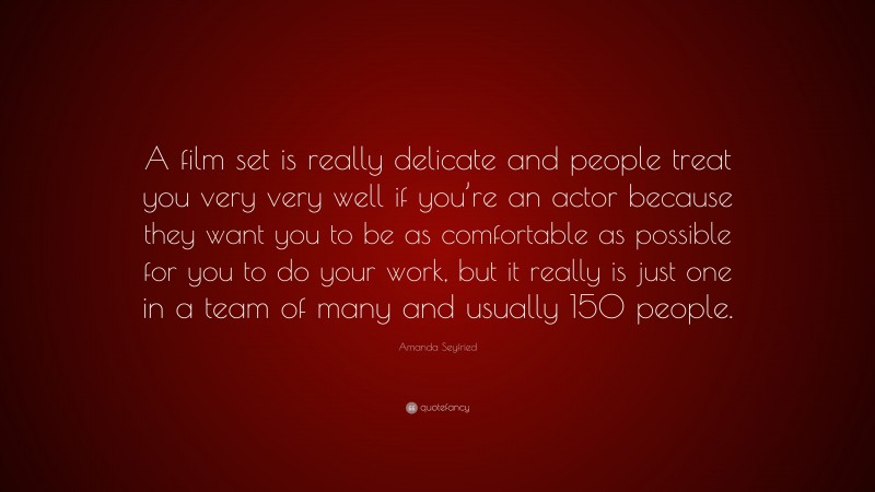 Amanda Seyfried Quote: “A film set is really delicate and people treat you very very well if you’re an actor because they want you to be as comfortable as possible for you to do your work, but it really is just one in a team of many and usually 150 people.”