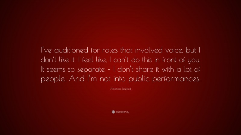 Amanda Seyfried Quote: “I’ve auditioned for roles that involved voice, but I don’t like it. I feel like, I can’t do this in front of you. It seems so separate – I don’t share it with a lot of people. And I’m not into public performances.”