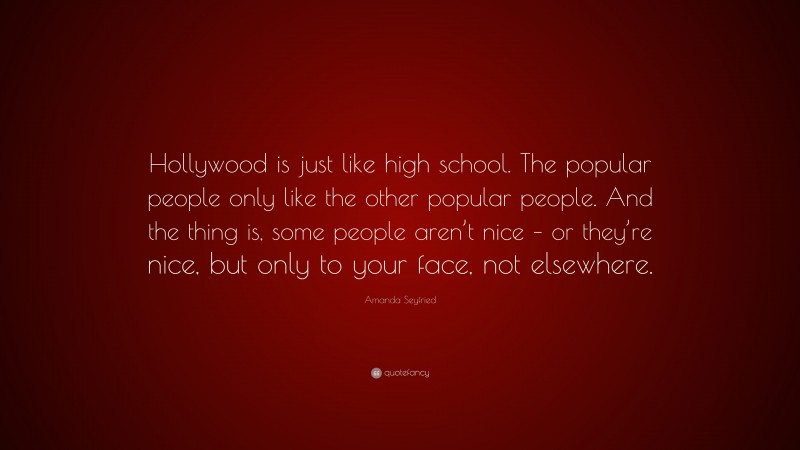 Amanda Seyfried Quote: “Hollywood is just like high school. The popular people only like the other popular people. And the thing is, some people aren’t nice – or they’re nice, but only to your face, not elsewhere.”