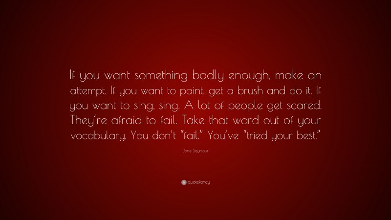 Jane Seymour Quote: “If you want something badly enough, make an attempt. If you want to paint, get a brush and do it. If you want to sing, sing. A lot of people get scared. They’re afraid to fail. Take that word out of your vocabulary. You don’t “fail.” You’ve “tried your best.””