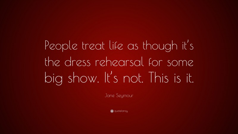 Jane Seymour Quote: “People treat life as though it’s the dress rehearsal for some big show. It’s not. This is it.”