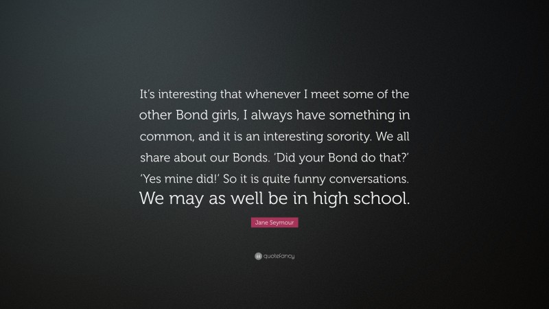 Jane Seymour Quote: “It’s interesting that whenever I meet some of the other Bond girls, I always have something in common, and it is an interesting sorority. We all share about our Bonds. ‘Did your Bond do that?’ ‘Yes mine did!’ So it is quite funny conversations. We may as well be in high school.”