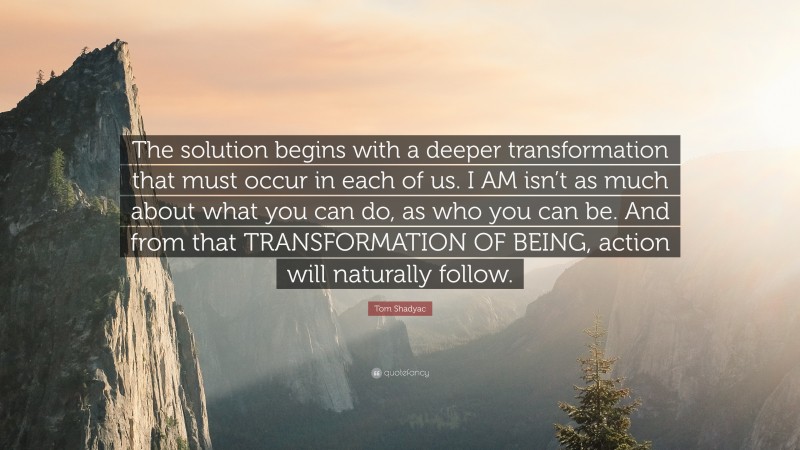 Tom Shadyac Quote: “The solution begins with a deeper transformation that must occur in each of us. I AM isn’t as much about what you can do, as who you can be. And from that TRANSFORMATION OF BEING, action will naturally follow.”