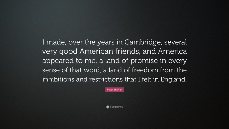 Peter Shaffer Quote: “I made, over the years in Cambridge, several very good American friends, and America appeared to me, a land of promise in every sense of that word, a land of freedom from the inhibitions and restrictions that I felt in England.”