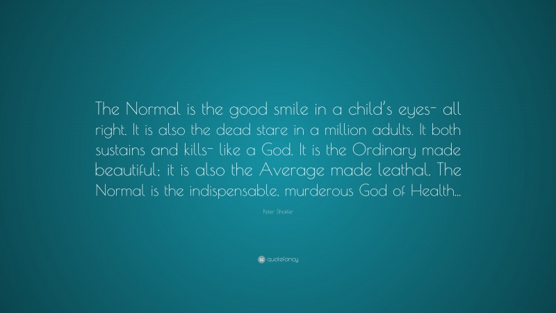 Peter Shaffer Quote: “The Normal is the good smile in a child’s eyes- all right. It is also the dead stare in a million adults. It both sustains and kills- like a God. It is the Ordinary made beautiful; it is also the Average made leathal. The Normal is the indispensable, murderous God of Health...”
