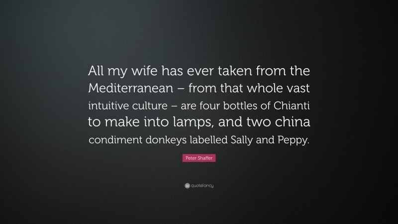 Peter Shaffer Quote: “All my wife has ever taken from the Mediterranean – from that whole vast intuitive culture – are four bottles of Chianti to make into lamps, and two china condiment donkeys labelled Sally and Peppy.”
