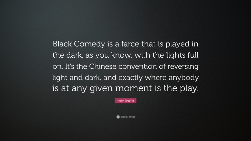 Peter Shaffer Quote: “Black Comedy is a farce that is played in the dark, as you know, with the lights full on. It’s the Chinese convention of reversing light and dark, and exactly where anybody is at any given moment is the play.”