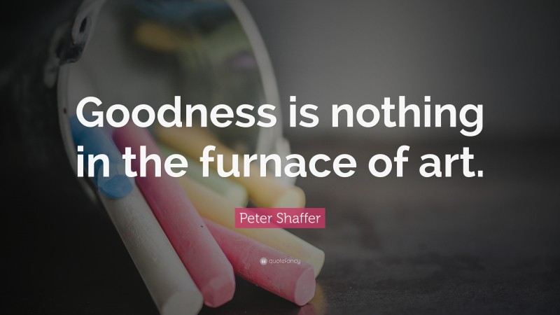 Peter Shaffer Quote: “Goodness is nothing in the furnace of art.”