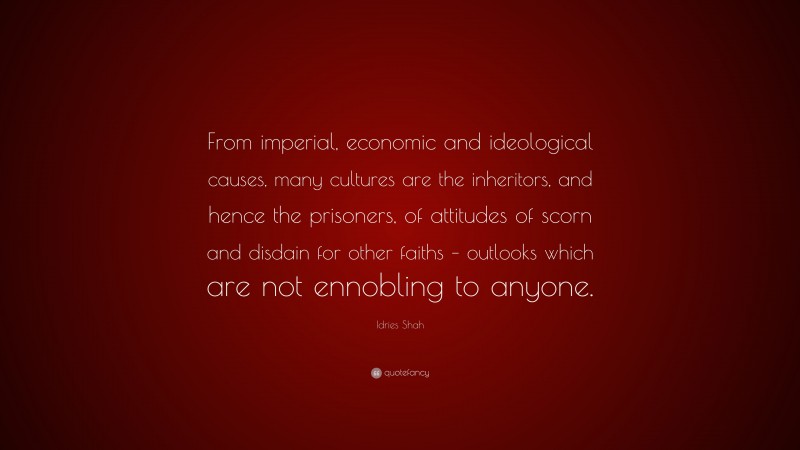 Idries Shah Quote: “From imperial, economic and ideological causes, many cultures are the inheritors, and hence the prisoners, of attitudes of scorn and disdain for other faiths – outlooks which are not ennobling to anyone.”