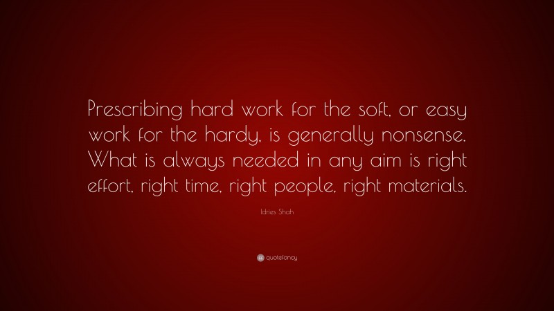 Idries Shah Quote: “Prescribing hard work for the soft, or easy work for the hardy, is generally nonsense. What is always needed in any aim is right effort, right time, right people, right materials.”
