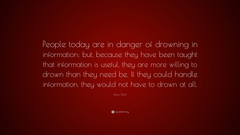 Idries Shah Quote: “People today are in danger of drowning in information; but, because they have been taught that information is useful, they are more willing to drown than they need be. If they could handle information, they would not have to drown at all.”