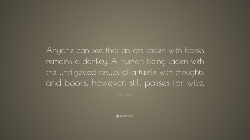 Idries Shah Quote: “Anyone can see that an ass laden with books remains a donkey. A human being laden with the undigested results of a tussle with thoughts and books, however, still passes for wise.”