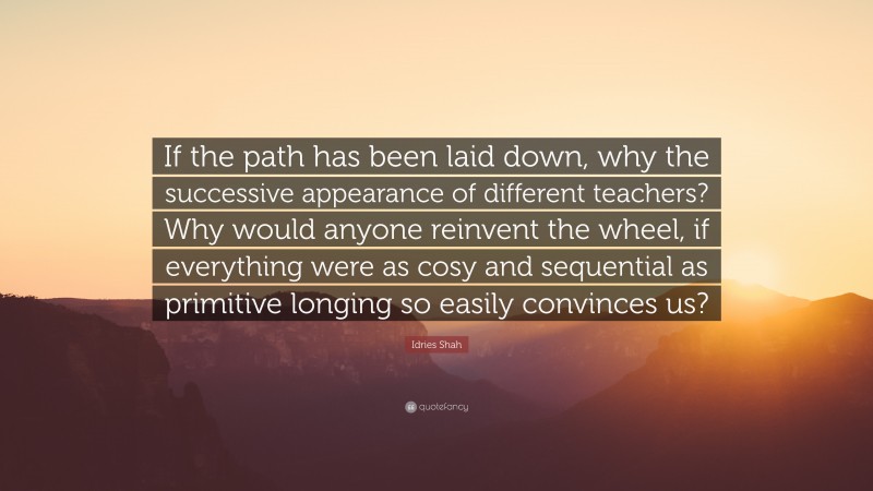 Idries Shah Quote: “If the path has been laid down, why the successive appearance of different teachers? Why would anyone reinvent the wheel, if everything were as cosy and sequential as primitive longing so easily convinces us?”