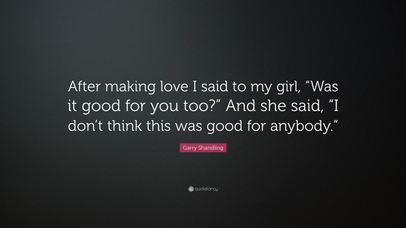 Garry Shandling Quote: “After making love I said to my girl, “Was it good for you too?” And she said, “I don’t think this was good for anybody.””
