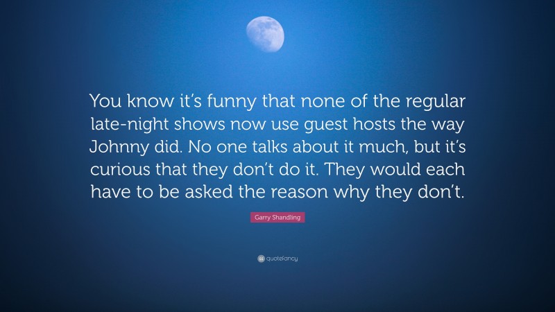 Garry Shandling Quote: “You know it’s funny that none of the regular late-night shows now use guest hosts the way Johnny did. No one talks about it much, but it’s curious that they don’t do it. They would each have to be asked the reason why they don’t.”