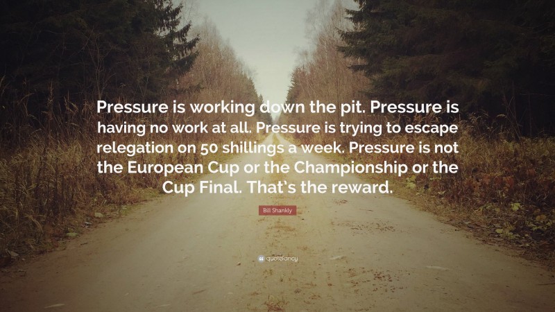 Bill Shankly Quote: “Pressure is working down the pit. Pressure is having no work at all. Pressure is trying to escape relegation on 50 shillings a week. Pressure is not the European Cup or the Championship or the Cup Final. That’s the reward.”