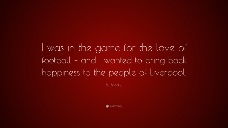 Bill Shankly Quote: “I was in the game for the love of football – and I wanted to bring back happiness to the people of Liverpool.”