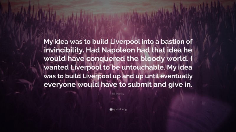 Bill Shankly Quote: “My idea was to build Liverpool into a bastion of invincibility. Had Napoleon had that idea he would have conquered the bloody world. I wanted Liverpool to be untouchable. My idea was to build Liverpool up and up until eventually everyone would have to submit and give in.”