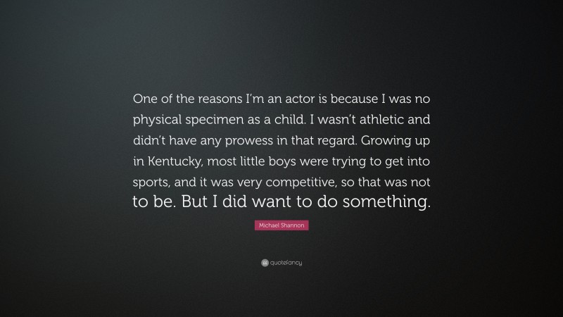 Michael Shannon Quote: “One of the reasons I’m an actor is because I was no physical specimen as a child. I wasn’t athletic and didn’t have any prowess in that regard. Growing up in Kentucky, most little boys were trying to get into sports, and it was very competitive, so that was not to be. But I did want to do something.”