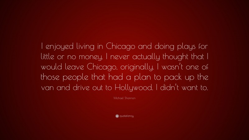 Michael Shannon Quote: “I enjoyed living in Chicago and doing plays for little or no money. I never actually thought that I would leave Chicago, originally. I wasn’t one of those people that had a plan to pack up the van and drive out to Hollywood. I didn’t want to.”